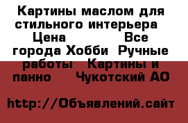 Картины маслом для стильного интерьера › Цена ­ 30 000 - Все города Хобби. Ручные работы » Картины и панно   . Чукотский АО